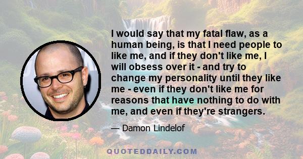 I would say that my fatal flaw, as a human being, is that I need people to like me, and if they don't like me, I will obsess over it - and try to change my personality until they like me - even if they don't like me for