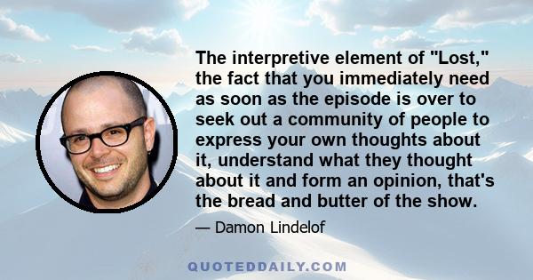 The interpretive element of Lost, the fact that you immediately need as soon as the episode is over to seek out a community of people to express your own thoughts about it, understand what they thought about it and form