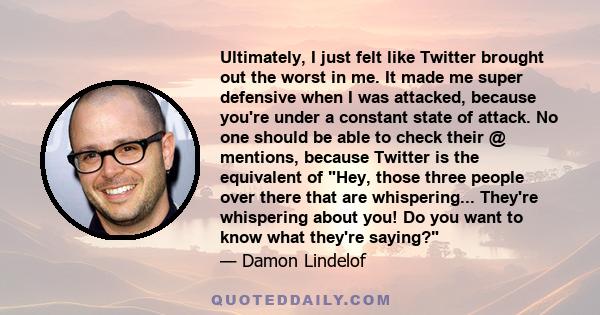 Ultimately, I just felt like Twitter brought out the worst in me. It made me super defensive when I was attacked, because you're under a constant state of attack. No one should be able to check their @ mentions, because