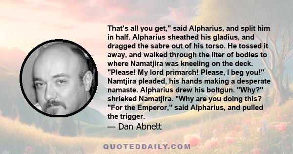 That's all you get, said Alpharius, and split him in half. Alpharius sheathed his gladius, and dragged the sabre out of his torso. He tossed it away, and walked through the liter of bodies to where Namatjira was
