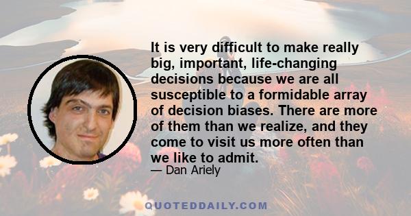 It is very difficult to make really big, important, life-changing decisions because we are all susceptible to a formidable array of decision biases. There are more of them than we realize, and they come to visit us more