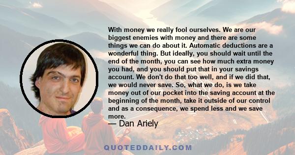 With money we really fool ourselves. We are our biggest enemies with money and there are some things we can do about it. Automatic deductions are a wonderful thing. But ideally, you should wait until the end of the