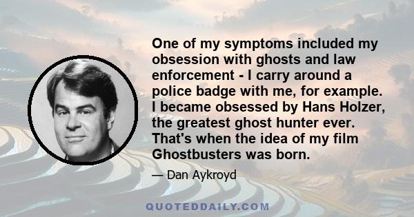 One of my symptoms included my obsession with ghosts and law enforcement - I carry around a police badge with me, for example. I became obsessed by Hans Holzer, the greatest ghost hunter ever. That's when the idea of my