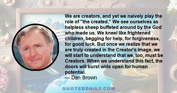 We are creators, and yet we naively play the role of the created. We see ourselves as helpless sheep buffeted around by the God who made us. We kneel like frightened children, begging for help, for forgiveness, for good