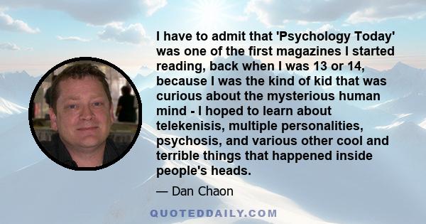 I have to admit that 'Psychology Today' was one of the first magazines I started reading, back when I was 13 or 14, because I was the kind of kid that was curious about the mysterious human mind - I hoped to learn about