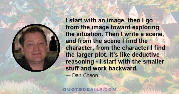 I start with an image, then I go from the image toward exploring the situation. Then I write a scene, and from the scene I find the character, from the character I find the larger plot. It's like deductive reasoning - I