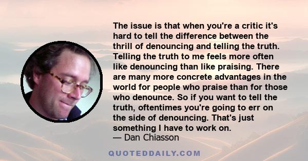The issue is that when you're a critic it's hard to tell the difference between the thrill of denouncing and telling the truth. Telling the truth to me feels more often like denouncing than like praising. There are many
