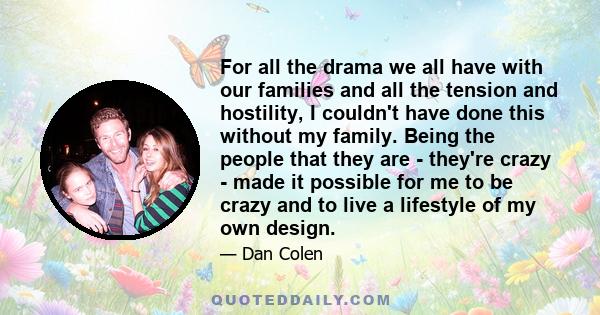 For all the drama we all have with our families and all the tension and hostility, I couldn't have done this without my family. Being the people that they are - they're crazy - made it possible for me to be crazy and to