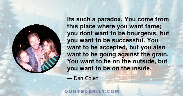 Its such a paradox. You come from this place where you want fame; you dont want to be bourgeois, but you want to be successful. You want to be accepted, but you also want to be going against the grain. You want to be on