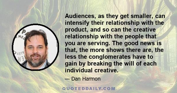 Audiences, as they get smaller, can intensify their relationship with the product, and so can the creative relationship with the people that you are serving. The good news is that, the more shows there are, the less the