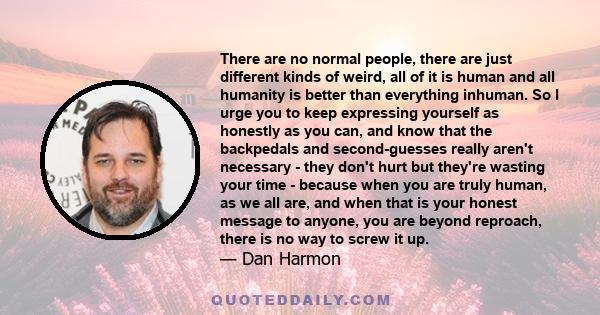 There are no normal people, there are just different kinds of weird, all of it is human and all humanity is better than everything inhuman. So I urge you to keep expressing yourself as honestly as you can, and know that
