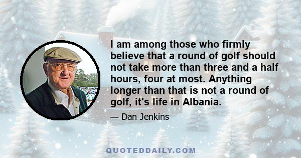 I am among those who firmly believe that a round of golf should not take more than three and a half hours, four at most. Anything longer than that is not a round of golf, it's life in Albania.