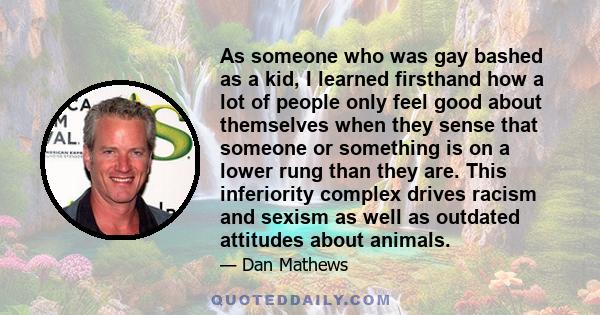 As someone who was gay bashed as a kid, I learned firsthand how a lot of people only feel good about themselves when they sense that someone or something is on a lower rung than they are. This inferiority complex drives