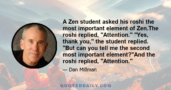 A Zen student asked his roshi the most important element of Zen.The roshi replied, Attention. Yes, thank you, the student replied. But can you tell me the second most important element?And the roshi replied, Attention.