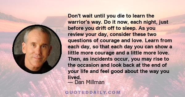 Don't wait until you die to learn the warrior's way. Do it now, each night, just before you drift off to sleep. As you review your day, consider these two questions of courage and love. Learn from each day, so that each