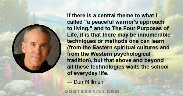 If there is a central theme to what I called a peaceful warrior's approach to living, and to The Four Purposes of Life, it is that there may be innumerable techniques or methods one can learn (from the Eastern spiritual