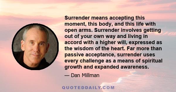Surrender means accepting this moment, this body, and this life with open arms. Surrender involves getting out of your own way and living in accord with a higher will, expressed as the wisdom of the heart. Far more than