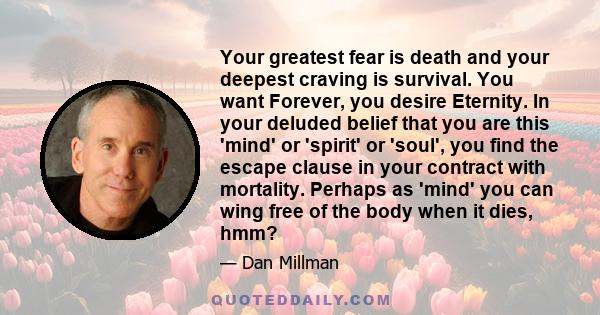 Your greatest fear is death and your deepest craving is survival. You want Forever, you desire Eternity. In your deluded belief that you are this 'mind' or 'spirit' or 'soul', you find the escape clause in your contract
