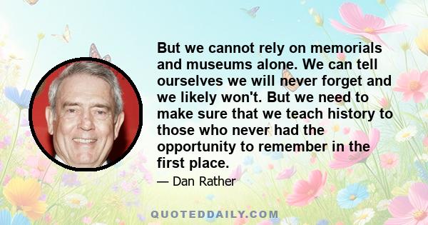 But we cannot rely on memorials and museums alone. We can tell ourselves we will never forget and we likely won't. But we need to make sure that we teach history to those who never had the opportunity to remember in the
