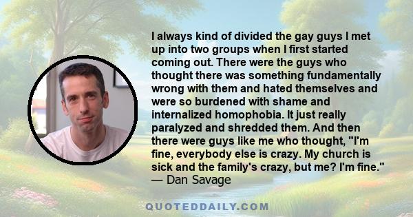 I always kind of divided the gay guys I met up into two groups when I first started coming out. There were the guys who thought there was something fundamentally wrong with them and hated themselves and were so burdened