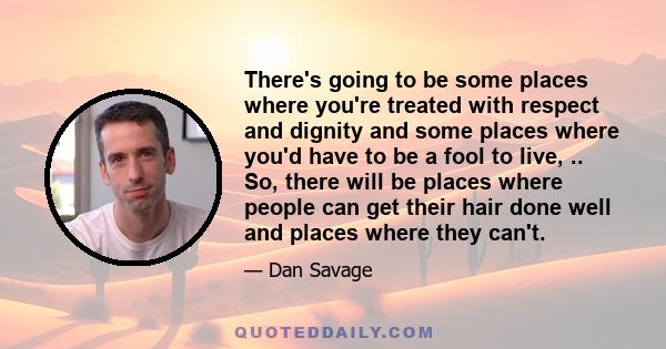 There's going to be some places where you're treated with respect and dignity and some places where you'd have to be a fool to live, .. So, there will be places where people can get their hair done well and places where