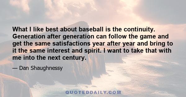 What I like best about baseball is the continuity. Generation after generation can follow the game and get the same satisfactions year after year and bring to it the same interest and spirit. I want to take that with me