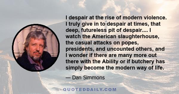 I despair at the rise of modern violence. I truly give in to despair at times, that deep, futureless pit of despair.... I watch the American slaughterhouse, the casual attacks on popes, presidents, and uncounted others,