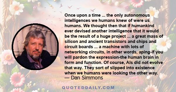 Once upon a time ... the only autonomous intelligences we humans knew of were us humans. We thought then that if humankind ever devised another intelligence that it would be the result of a huge project ... a great mass