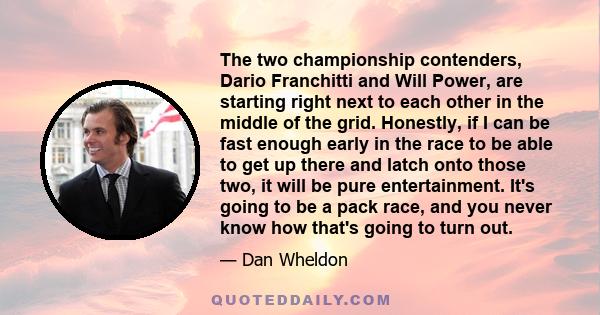 The two championship contenders, Dario Franchitti and Will Power, are starting right next to each other in the middle of the grid. Honestly, if I can be fast enough early in the race to be able to get up there and latch