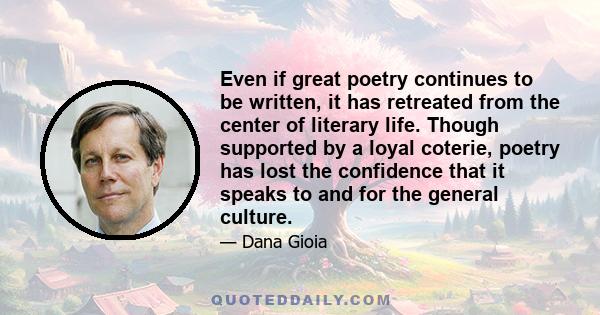 Even if great poetry continues to be written, it has retreated from the center of literary life. Though supported by a loyal coterie, poetry has lost the confidence that it speaks to and for the general culture.