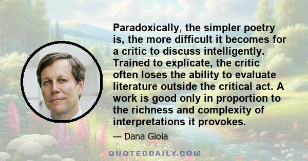 Paradoxically, the simpler poetry is, the more difficult it becomes for a critic to discuss intelligently. Trained to explicate, the critic often loses the ability to evaluate literature outside the critical act. A work