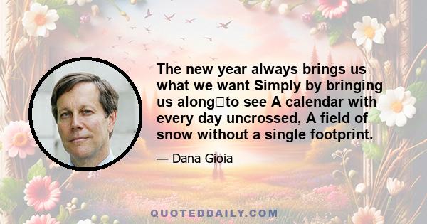 The new year always brings us what we want Simply by bringing us alongto see A calendar with every day uncrossed, A field of snow without a single footprint.