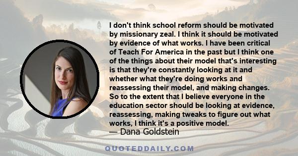 I don't think school reform should be motivated by missionary zeal. I think it should be motivated by evidence of what works. I have been critical of Teach For America in the past but I think one of the things about