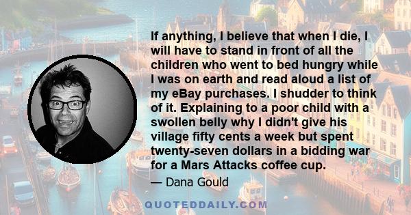 If anything, I believe that when I die, I will have to stand in front of all the children who went to bed hungry while I was on earth and read aloud a list of my eBay purchases. I shudder to think of it. Explaining to a