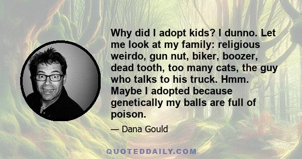 Why did I adopt kids? I dunno. Let me look at my family: religious weirdo, gun nut, biker, boozer, dead tooth, too many cats, the guy who talks to his truck. Hmm. Maybe I adopted because genetically my balls are full of