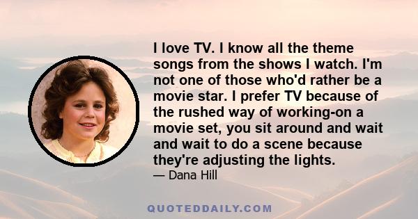 I love TV. I know all the theme songs from the shows I watch. I'm not one of those who'd rather be a movie star. I prefer TV because of the rushed way of working-on a movie set, you sit around and wait and wait to do a