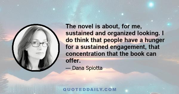 The novel is about, for me, sustained and organized looking. I do think that people have a hunger for a sustained engagement, that concentration that the book can offer.