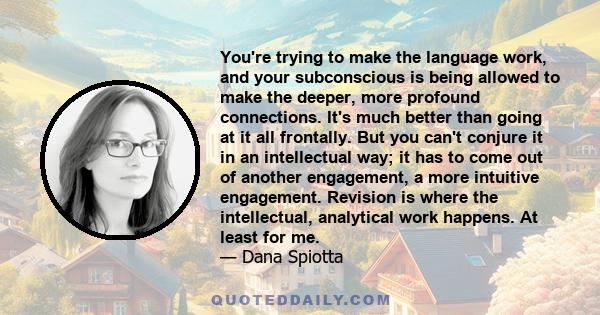 You're trying to make the language work, and your subconscious is being allowed to make the deeper, more profound connections. It's much better than going at it all frontally. But you can't conjure it in an intellectual