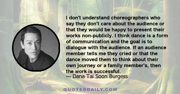 I don't understand choreographers who say they don't care about the audience or that they would be happy to present their works non-publicly. I think dance is a form of communication and the goal is to dialogue with the