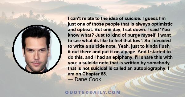 I can't relate to the idea of suicide. I guess I'm just one of those people that is always optimistic and upbeat. But one day, I sat down. I said 'You know what? Just to kind of purge myself, I want to see what its like