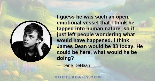 I guess he was such an open, emotional vessel that I think he tapped into human nature, so it just left people wondering what would have happened. I think James Dean would be 83 today. He could be here, what would he be