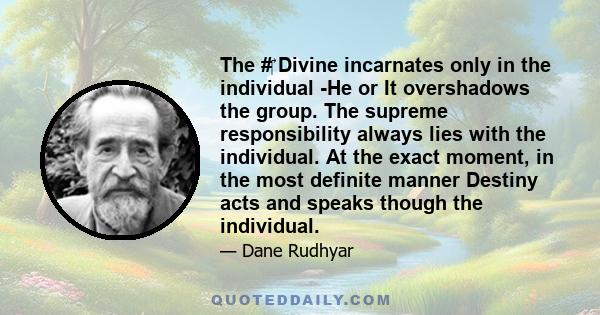 The # Divine incarnates only in the individual -He or It overshadows the group. The supreme responsibility always lies with the individual. At the exact moment, in the most definite manner Destiny acts and speaks