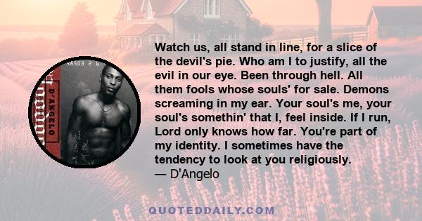 Watch us, all stand in line, for a slice of the devil's pie. Who am I to justify, all the evil in our eye. Been through hell. All them fools whose souls' for sale. Demons screaming in my ear. Your soul's me, your soul's