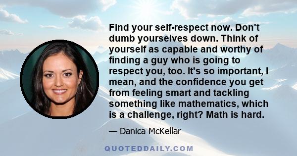 Find your self-respect now. Don't dumb yourselves down. Think of yourself as capable and worthy of finding a guy who is going to respect you, too. It's so important, I mean, and the confidence you get from feeling smart