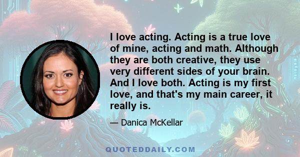 I love acting. Acting is a true love of mine, acting and math. Although they are both creative, they use very different sides of your brain. And I love both. Acting is my first love, and that's my main career, it really