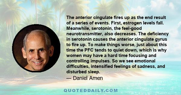 The anterior cingulate fires up as the end result of a series of events. First, estrogen levels fall. Meanwhile, serotonin, the feel-good neurotransmitter, also decreases. The deficiency in serotonin causes the anterior