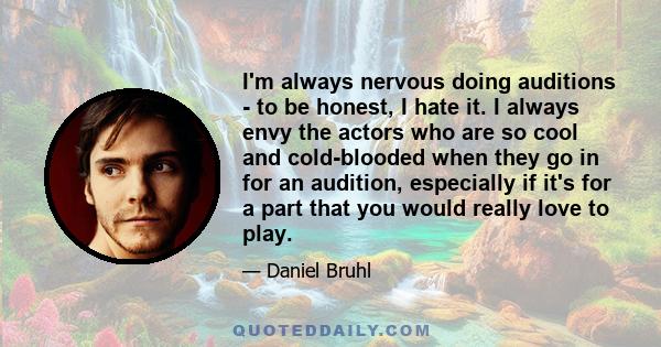 I'm always nervous doing auditions - to be honest, I hate it. I always envy the actors who are so cool and cold-blooded when they go in for an audition, especially if it's for a part that you would really love to play.