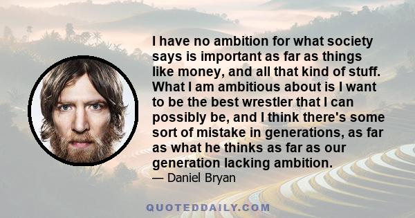 I have no ambition for what society says is important as far as things like money, and all that kind of stuff. What I am ambitious about is I want to be the best wrestler that I can possibly be, and I think there's some