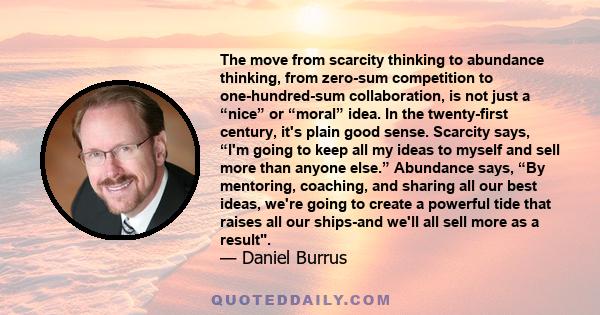 The move from scarcity thinking to abundance thinking, from zero-sum competition to one-hundred-sum collaboration, is not just a “nice” or “moral” idea. In the twenty-first century, it's plain good sense. Scarcity says,