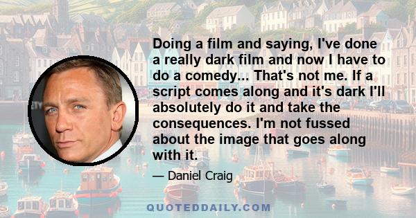 Doing a film and saying, I've done a really dark film and now I have to do a comedy... That's not me. If a script comes along and it's dark I'll absolutely do it and take the consequences. I'm not fussed about the image